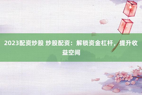 2023配资炒股 炒股配资:解锁资金杠杆,提升收益空间