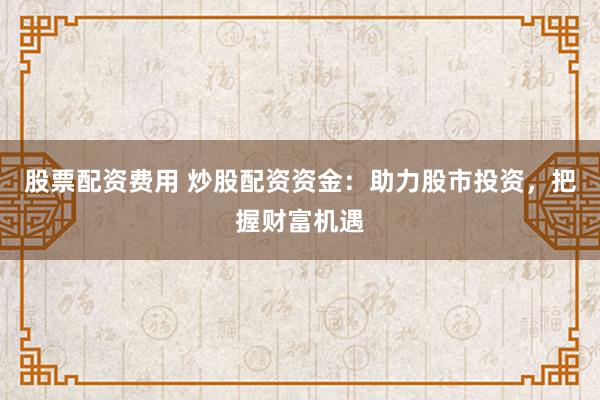 股票配资费用 炒股配资资金:助力股市投资,把握财富机遇